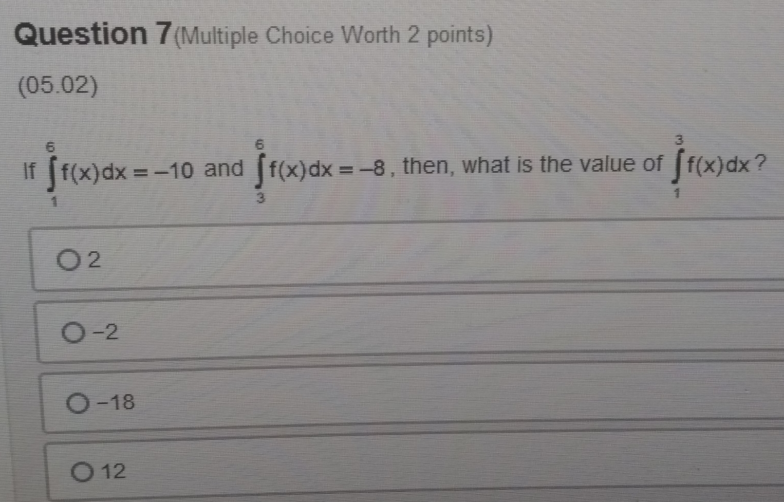 Question 7(Multiple Choice Worth 2 points)
(05.02)
If ∈tlimits _1^6f(x)dx=-10 and ∈tlimits _3^6f(x)dx=-8 , then, what is the value of ∈tlimits _1^3f(x)dx ?
2
-2
-18
12