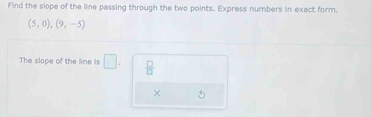 Find the slope of the line passing through the two points. Express numbers in exact form.
(5,0),(9,-5)
The slope of the line is □.  □ /□  
×