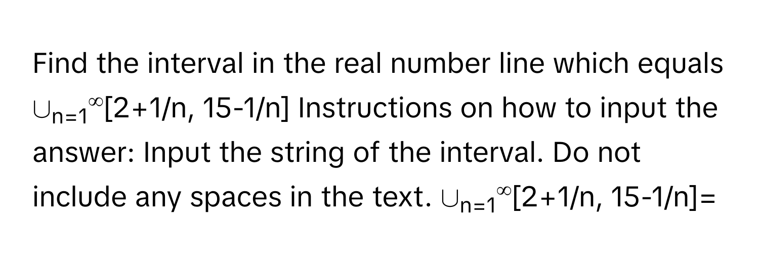 Find the interval in the real number line which equals ∪n=1∞[2+1/n, 15-1/n] Instructions on how to input the answer: Input the string of the interval. Do not include any spaces in the text. ∪n=1∞[2+1/n, 15-1/n]=