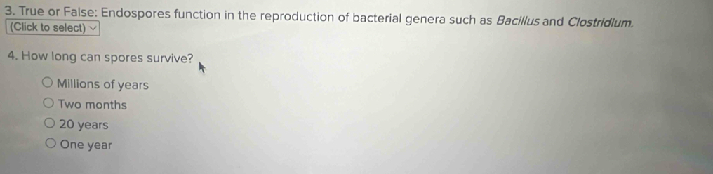 True or False: Endospores function in the reproduction of bacterial genera such as Bacillus and Clostridium.
(Click to select)
4. How long can spores survive?
Millions of years
Two months
20 years
One year