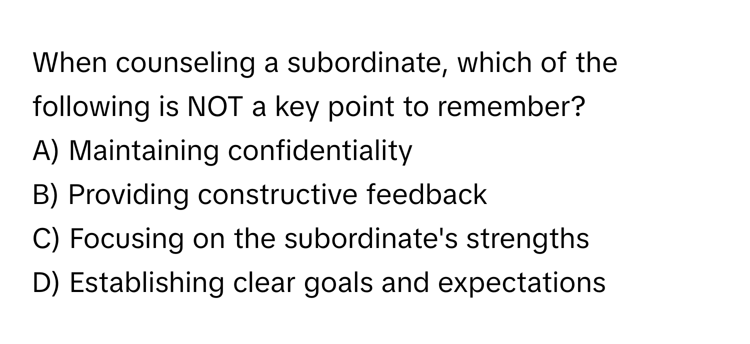 When counseling a subordinate, which of the following is NOT a key point to remember?

A) Maintaining confidentiality
B) Providing constructive feedback
C) Focusing on the subordinate's strengths
D) Establishing clear goals and expectations