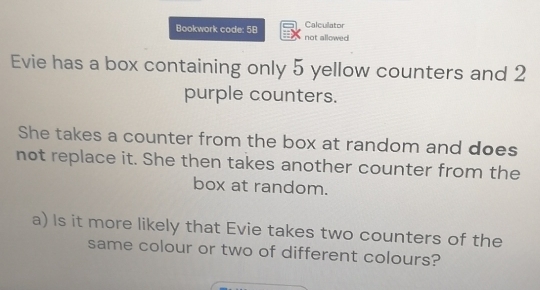 Calculator 
Bookwork code: 58 not allowed. 
Evie has a box containing only 5 yellow counters and 2
purple counters. 
She takes a counter from the box at random and does 
not replace it. She then takes another counter from the 
box at random. 
a) Is it more likely that Evie takes two counters of the 
same colour or two of different colours?