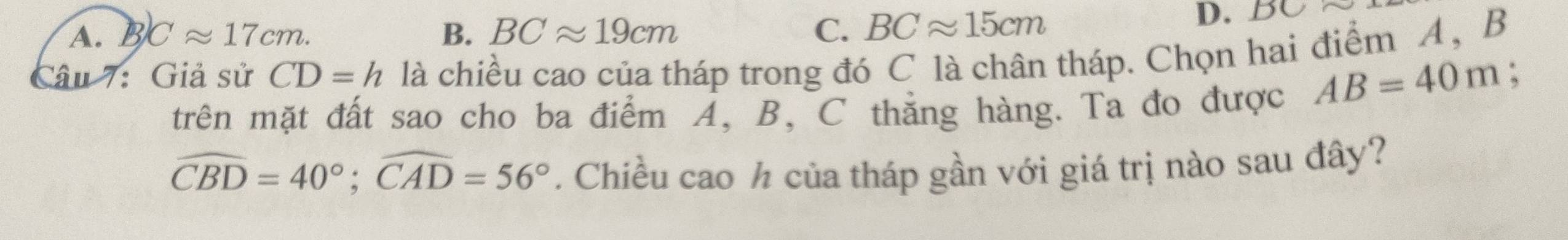 A. B Capprox 17cm. B. BCapprox 19cm C. BCapprox 15cm
D. D
Câu 7: Giả sử CD=h là chiều cao của tháp trong đó C là chân tháp. Chọn hai điểm A , B
:
trên mặt đất sao cho ba điểm A, B, C thắng hàng. Ta đo được AB=40m
widehat CBD=40°; widehat CAD=56°. Chiều cao h của tháp gần với giá trị nào sau đây?