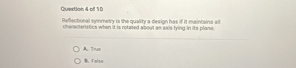 Reflectional symmetry is the quality a design has if it maintains all
characteristics when it is rotated about an axis lying in its plane.
A. True
B. False