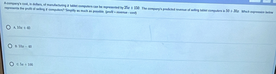 A company's cost, in dollars, of manufacturing 2 tablet computers can be represented by 25x+150 Which expression below
represents the profit of selling 2 computers? Simplify as much as possible. (profit = revenue - cost) The company's predicted revenue of selling tablet computers is 50+30z
A 10z+40
D. 10x-40
C. 5x+100