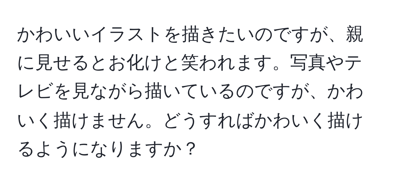 かわいいイラストを描きたいのですが、親に見せるとお化けと笑われます。写真やテレビを見ながら描いているのですが、かわいく描けません。どうすればかわいく描けるようになりますか？