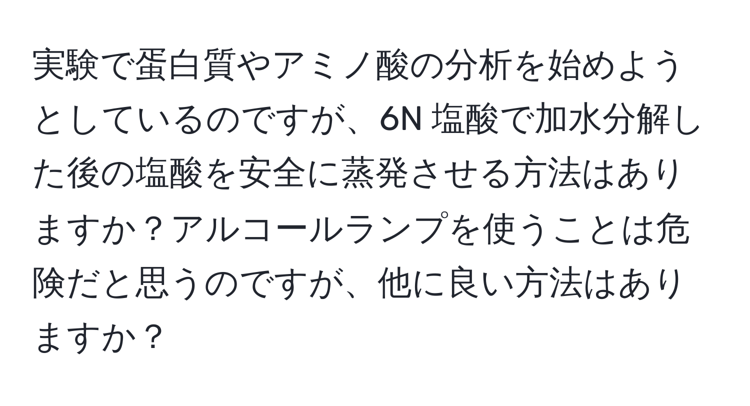 実験で蛋白質やアミノ酸の分析を始めようとしているのですが、6N 塩酸で加水分解した後の塩酸を安全に蒸発させる方法はありますか？アルコールランプを使うことは危険だと思うのですが、他に良い方法はありますか？