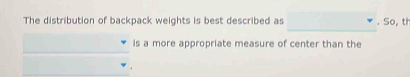 The distribution of backpack weights is best described as . So, th 
is a more appropriate measure of center than the