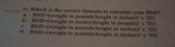 Which is the correct formula to calculate your BM1?
a. DMI=(weight in poundsheight in inches )^2* 703
b. BMI=(weight in inches/hright in pounds )^2* 703
c. BMI=(weight in pounds/height in inches )^2* 703
d. BMI -(weight in pounds /height in inches r* 705
