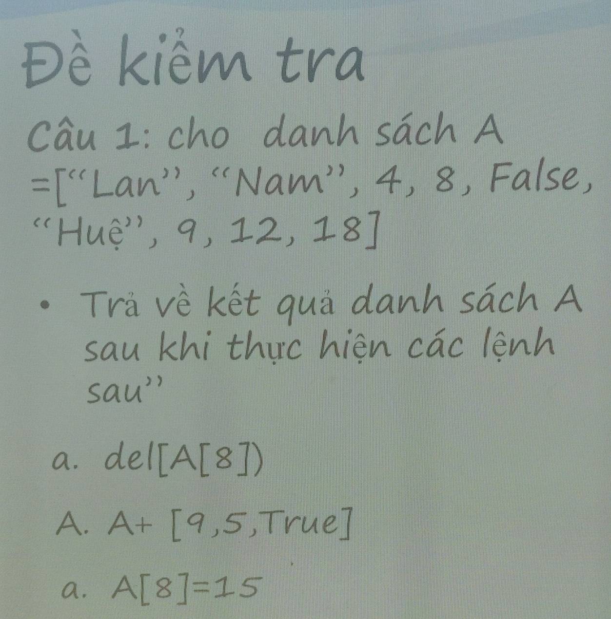 Dè kiem tra
cau I: cho danh sāch A
=[''Lan' ', "Nam", 4, 8, False,
""HuE", 9, 12,18]
Tra vè ket quà danh sach A
sau khi thuc hièn cac lenh
sau'
a. del[A[8])
A. A+[9,5 = □ /□   True
a. A[8]=15