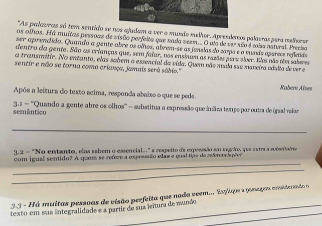 “As palavras só tem sentido se nos ajudam a ver o mundo melhor. Aprendemos palavras para melhorar 
os olhos. Há muitas pessoas de visão perfeita que nada veem... O ato de ver não é coisa natural. Precisa 
ser aprendido. Quando a gente abre os olhos, abrem-se as janelas do corpo e o mundo aparece refletido 
dentro da gente. São as crianças que, sem falar, nos ensinam as razões para viver. Elas não têm saberes 
a transmitir. No entanto, elas sabem o essencial da vida. Quem não muda sua maneira adulta de ver e 
sentir e não se torna como criança, jamais será sábio." 
Rubem Alves 
Após a leitura do texto acima, responda abaixo o que se pede. 
3.1 - “Quando a gente abre os olhos” -— substitua a expressão que indica tempo por outra de igual valor 
semântico 
_ 
3.2 - “No entanto, elas sabem o essencial..” a respeito da expressão em negrito, que outra a substituiria 
_ 
com igual sentido? A quem se refere a expressão elas e qual tipo de referenciação? 
_ 
3.3 - Há muitas pessoas de visão perfeita que nada veem... Explique a passagem considerando o 
_ 
texto em sua integralidade e a partir de sua leitura de mundo