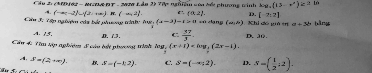 (MĐ102 - BGD&ĐT - 2020 Lần 2) Tập nghiệm của bất phương trình log _3(13-x^2)≥ 2 là
C.
A. (-∈fty ;-2]∪ [2:+∈fty ).B.(-∈fty ;2]. (0;2]. D. [-2;2]. 
Câu 3: Tập nghiệm của bất phương trình: log _ 1/3 (x-3)-1>0 có dạng (a;b). Khi đó giả trị a+3b bàng
C.  37/3 .
A. 15. B. 13. D. 30.
Câu 4: Tìm tập nghiệm S của bất phương trình log _ 1/2 (x+1) .
A. S=(2;+∈fty ). B. S=(-1;2). C. S=(-∈fty ;2). D. S=( 1/2 ;2). 
Câu 5: Có