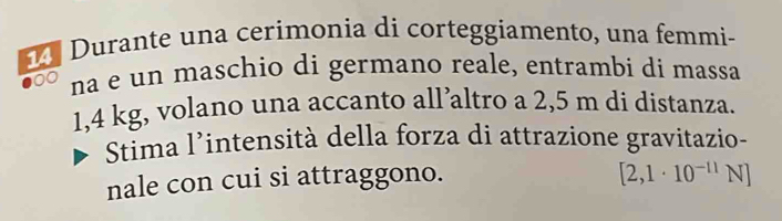 Durante una cerimonia di corteggiamento, una femmi- 
00 na e un maschio di germano reale, entrambi di massa
1,4 kg, volano una accanto all’altro a 2,5 m di distanza. 
Stima l'intensità della forza di attrazione gravitazio- 
nale con cui si attraggono.
[2,1· 10^(-11)N]