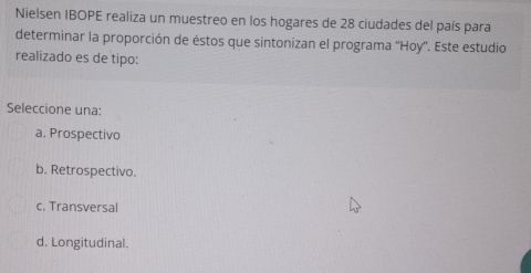 Nielsen IBOPE realiza un muestreo en los hogares de 28 ciudades del país para
determinar la proporción de éstos que sintonizan el programa ''Hoy''. Este estudio
realizado es de tipo:
Seleccione una:
a. Prospectivo
b. Retrospectivo.
c. Transversal
d. Longitudinal.