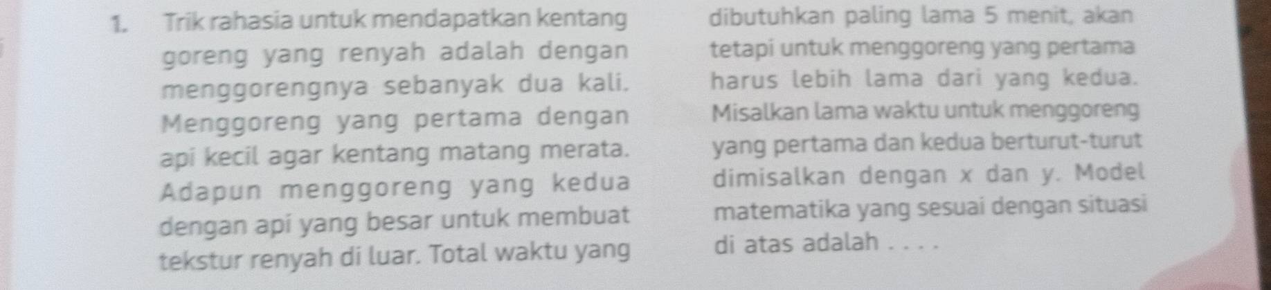 Trik rahasia untuk mendapatkan kentang dibutuhkan paling lama 5 menit, akan 
goreng yang renyah adalah dengan tetapi untuk menggoreng yang pertama 
menggorengnya sebanyak dua kali. harus lebih lama dari yang kedua. 
Menggoreng yang pertama dengan 
Misalkan lama waktu untuk menggoreng 
api kecil agar kentang matang merata. yang pertama dan kedua berturut-turut 
Adapun menggoreng yang kedua dimisalkan dengan x dan y. Model 
dengan apí yang besar untuk membuat matematika yang sesuai dengan situasi 
tekstur renyah di luar. Total waktu yang 
di atas adalah . . . .