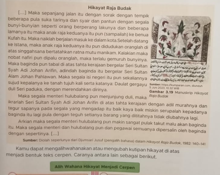 Hikayat Raja Budak
[....] Maka sepanjang jalan itu dengan sorak dengan tempi
beberapa pula suka tarinya dan syair dan pantun dengan segala
bunyi-bunyian seperti orang berperang lakunya dan beberapa
lamanya itu maka anak raja keduanya itu pun (sampailah) ke benua
Kufah itu. Maka naiklah berjalan masuk ke dalam kota.Setelah datang
ke Istana, maka anak raja keduanya itu pun didudukan oranglah d
atas singgahsana bertatahkan ratna mutu manikam. Kalakian maka
nobat nafiri pun dipalu oranglah, maka terlalu gemuruh bunyinya.
Maka baginda pun tabal di atas tahta kerajaan bergelar Seri Sultan
Syah Adi Johan Arifin, adindah baginda itu bergelar Seri Sultan
Alam Johan Pahlawan. Maka segala isi negeri itu pun sekaliannya
sujud kepalanya ke tanah tujuh kali serta katanya: Daulat gergayu 5 Juni 2023, 10.32 WIB Sumber: https://kumparan.com. diunduh
duli Seri paduka, dengan merendahkan dirinya. Gambar 3.19 Manuskrip Hikayat
Maka segala menteri hulubalang pun menjunjung duli, maka Raja Budak
ikrarlah Seri Sultan Syah Adi Johan Arifin di atas tahta kerajaan dengan adil murahnya dan
tegur sapanya pada segala yang mengadap itu baik kaya baik miskin serupalah kepadanya
baginda itu lagi pula dengan teguh setianya barang yang dititahnya tidak diubahnya lagi.
Arkian maka segala menteri hulubalang pun makin sangat pulak takut malu akan baginda
itu. Maka segala menteri dan hulubalang pun dan pegawai semuanya dipersalin oleh baginda
dengan sepertinya. [....]
Sumber: Diolah seperlunya dari Djumsari Jusuf (pengalih bahasa) dalam Hikøyαt Røjα Budok, 1982: 140-141
Kamu dapat mengalihwahanakan atau mengubah kutipan hikayat di atas
menjadi bentuk teks cerpen. Caranya antara lain sebagai berikut.
Alih Wahana Hikayat Menjadi Cerpen