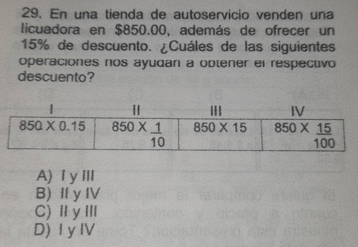 En una tienda de autoservicio venden una
licuadora en $850.00, además de ofrecer un
15% de descuento. ¿Cuáles de las siguientes
operaciones nos ayudan a optener el respectivo
descuento?
A)Ⅰ ym
B) Ⅱy 11,
C)ⅡyⅢ
D) I yⅣ