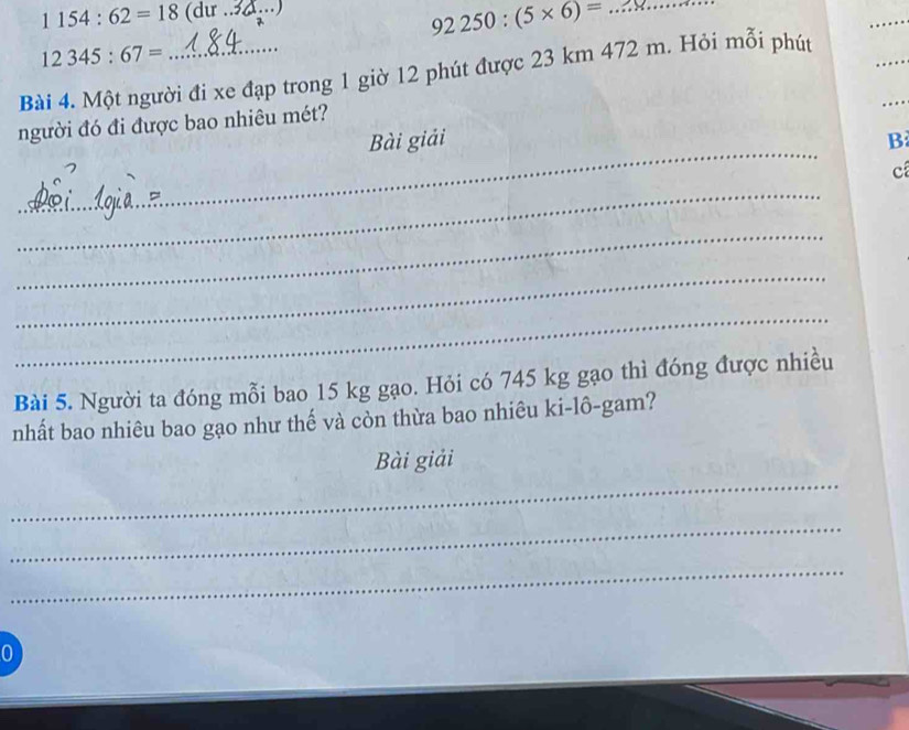 1154:62=18 (dir ._
92250:(5* 6)= _ 
_
12345:67=
_ 
_ 
Bài 4. Một người đi xe đạp trong 1 giờ 12 phút được 23 km 472 m. Hỏi mỗi phút 
_ 
người đó đi được bao nhiêu mét? 
Bài giải B 
c 
_ 
_ 
_ 
_ 
Bài 5. Người ta đóng mỗi bao 15 kg gạo. Hỏi có 745 kg gạo thì đóng được nhiều 
nhất bao nhiêu bao gạo như thế và còn thừa bao nhiêu ki-lô-gam? 
_ 
Bài giải 
_ 
_ 
0