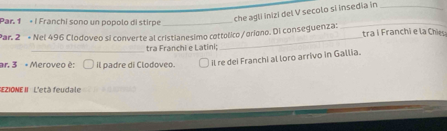 Par. 1 I Franchi sono un popolo di stirpe_ 
che agli inizi del V secolo si insedia in_ 
_ 
Par. 2ª « Nel 496 Clodoveo si converte al cristianesimo cottolico /ariano. Di conseguenza: tra i Franchi e la Chies 
_tra Franchi e Latini; 
_ 
ar. 3 « Meroveo é: il padre di Clodoveo. 
il re dei Franchi al loro arrivo in Gallia. 
EZIONEII L'età feudale