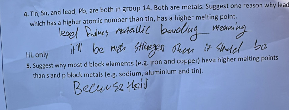 Tin, Sn, and lead, Pb, are both in group 14. Both are metals. Suggest one reason why lead 
which has a higher atomic number than tin, has a higher melting point. 
HL only 
5. Suggest why most d block elements (e.g. iron and copper) have higher melting points 
than s and p block metals (e.g. sodium, aluminium and tin).