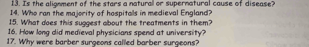 Is the alignment of the stars a natural or supernatural cause of disease? 
14. Who ran the majority of hospitals in medieval England? 
15. What does this suggest about the treatments in them? 
16. How long did medieval physicians spend at university? 
17. Why were barber surgeons called barber surgeons?