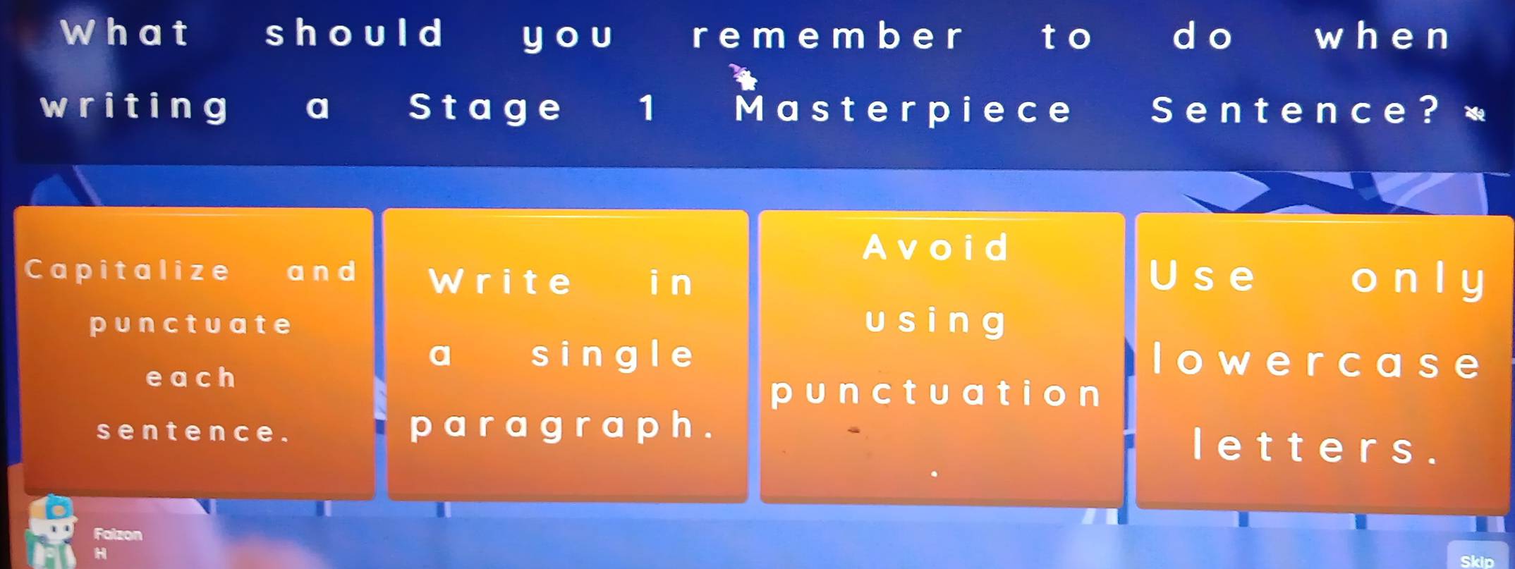 What should y ou r em emb e r to do wh e n 
writing a Stage 1 Masterpiece a S entence? * 
Avoid 
Capitalize £ a nd Write i n U s e o n l y 
punctuate u s i n g 
each 
a a sing le lowercase 
punctuatio n 
sent ence . p a r a g r a ph . 
Ietters . 
Falzon 
H 
Skip