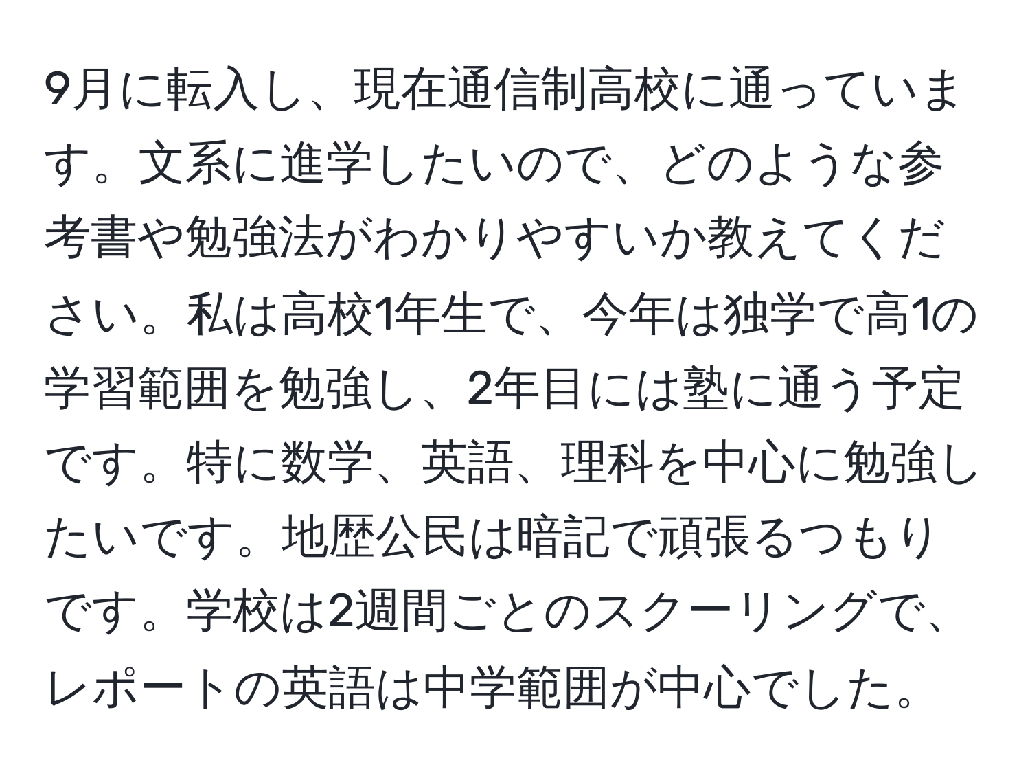 9月に転入し、現在通信制高校に通っています。文系に進学したいので、どのような参考書や勉強法がわかりやすいか教えてください。私は高校1年生で、今年は独学で高1の学習範囲を勉強し、2年目には塾に通う予定です。特に数学、英語、理科を中心に勉強したいです。地歴公民は暗記で頑張るつもりです。学校は2週間ごとのスクーリングで、レポートの英語は中学範囲が中心でした。