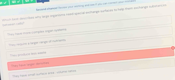 Second chance! Review your working and see if you can correct your mistake!
Which best describes why large organisms need special exchange surfaces to help them exchange substances
between cells?
They have more complex organ systems
They require a larger range of nutrients
They produce less waste
They have larger densities
They have small surface area : volume ratios