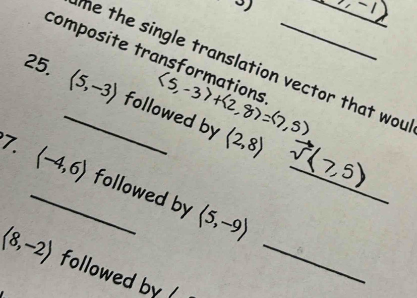 composite transformations_ 
he the single translation vector that wou 
25. _ langle 5,-3rangle followed by
langle 2,8rangle
7. _ langle -4,6rangle followed by langle 5,-9rangle _
langle 8,-2rangle followed by _