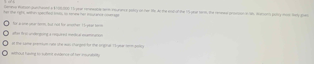 of 6 
Geneva Watson purchased a $100,000 15-year renewable term insurance policy on her life. At the end of the 15-year term, the renewal provision in Ms. Watson's policy most likely gives 
her the right, within specified limits, to renew her insurance coverage 
for a one-year term, but not for another 15-year term 
after first undergoing a required medical examination 
at the same premium rate she was charged for the original 15-year term policy 
without having to submit evidence of her insurability