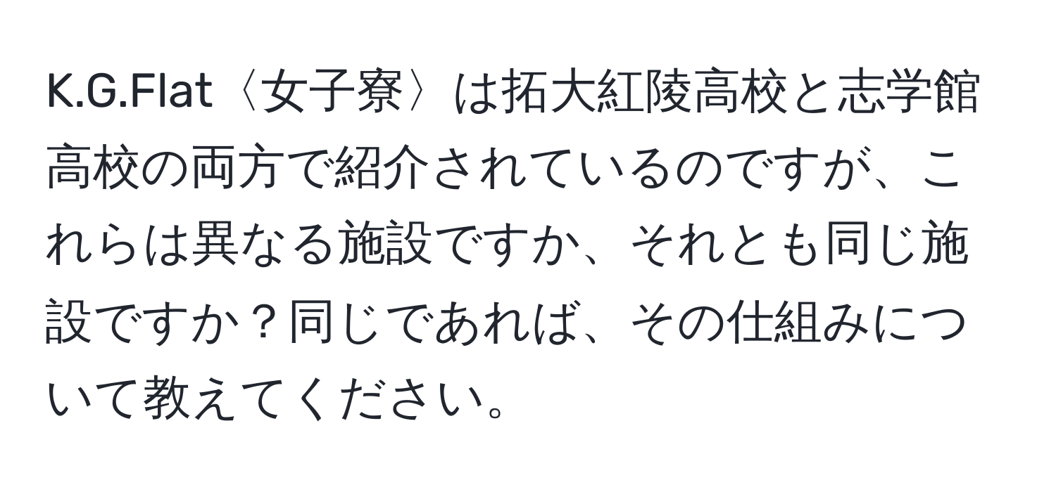 Flat〈女子寮〉は拓大紅陵高校と志学館高校の両方で紹介されているのですが、これらは異なる施設ですか、それとも同じ施設ですか？同じであれば、その仕組みについて教えてください。