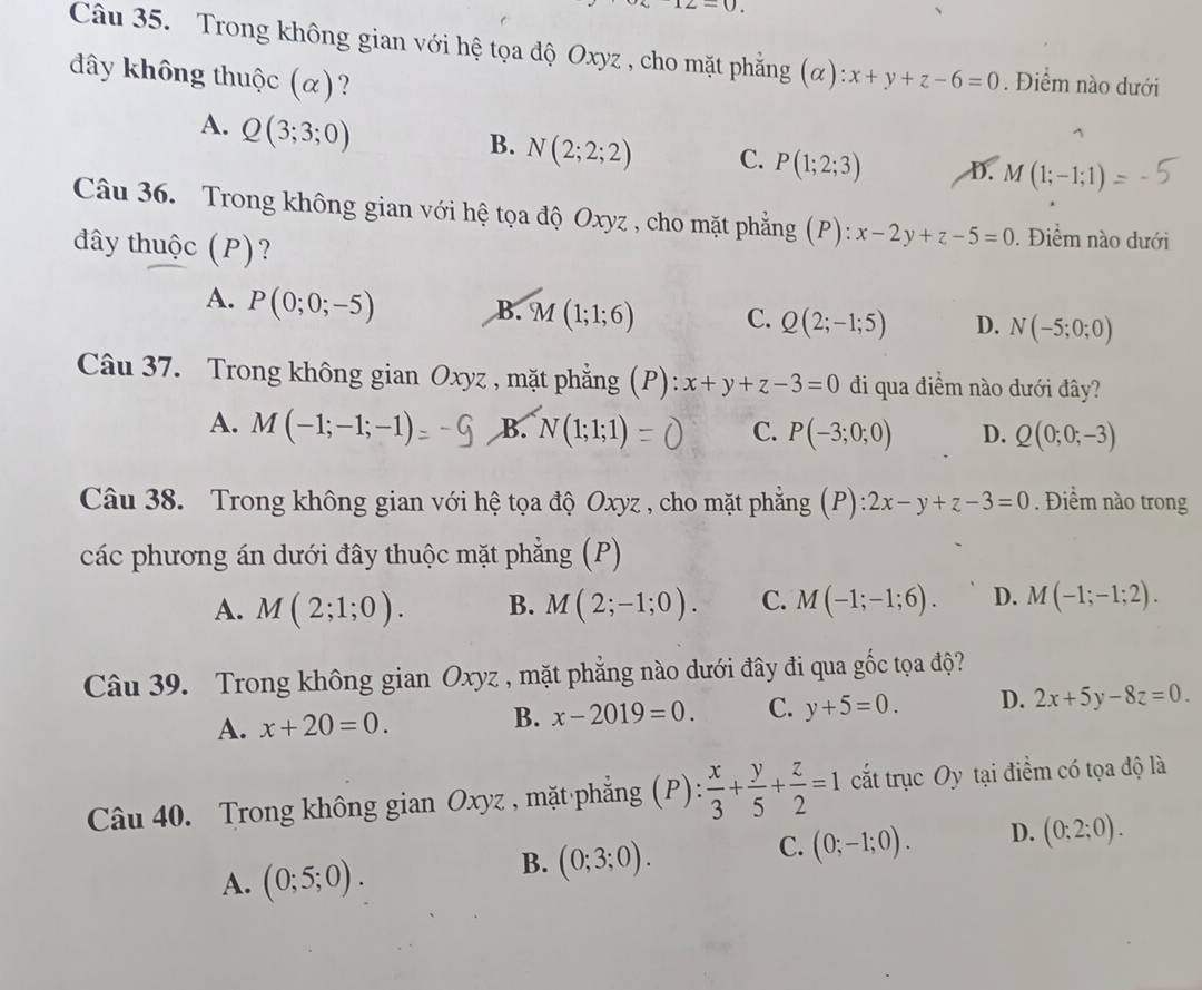 12-0
Câu 35. Trong không gian với hệ tọa độ Oxyz , cho mặt phẳng (α)
đây không thuộc (α)? x+y+z-6=0. Điểm nào dưới
A. Q(3;3;0)
B. N(2;2;2) C. P(1;2;3) D. M(1;-1;1)
Câu 36. Trong không gian với hệ tọa độ Oxyz , cho mặt phẳng (P): x-2y+z-5=0. Điểm nào dưới
đây thuộc (P)?
A. P(0;0;-5)
B. M(1;1;6) C. Q(2;-1;5) D. N(-5;0;0)
Câu 37. Trong không gian Oxyz , mặt phẳng (P): x+y+z-3=0 đi qua điểm nào dưới đây?
A. M(-1;-1;-1) B. N(1;1;1) C. P(-3;0;0) D. Q(0;0;-3)
Câu 38. Trong không gian với hệ tọa độ Oxyz , cho mặt phẳng (P): 2x-y+z-3=0. Điểm nào trong
các phương án dưới đây thuộc mặt phẳng (P)
A. M(2;1;0). B. M(2;-1;0). C. M(-1;-1;6). D. M(-1;-1;2).
Câu 39. Trong không gian Oxyz , mặt phẳng nào dưới đây đi qua gốc tọa độ?
A. x+20=0. B. x-2019=0. C. y+5=0. D. 2x+5y-8z=0.
Câu 40. Trong không gian Oxyz , mặt phắẳng ; (P):  x/3 + y/5 + z/2 =1 cất trục Oy tại điểm có tọa độ là
C. (0;-1;0). D. (0;2;0).
A. (0;5;0).
B. (0;3;0).