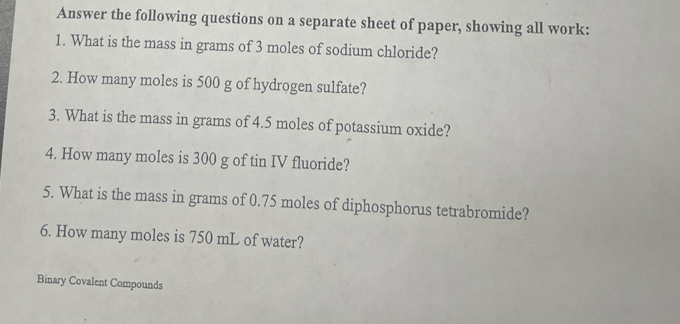 Answer the following questions on a separate sheet of paper, showing all work: 
1. What is the mass in grams of 3 moles of sodium chloride? 
2. How many moles is 500 g of hydrogen sulfate? 
3. What is the mass in grams of 4.5 moles of potassium oxide? 
4. How many moles is 300 g of tin IV fluoride? 
5. What is the mass in grams of 0.75 moles of diphosphorus tetrabromide? 
6. How many moles is 750 mL of water? 
Binary Covalent Compounds