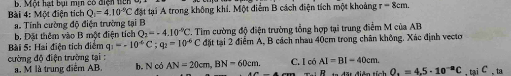 Một hạt bụi mịn có điện ticn ở
Bài 4: Một điện tích Q_1=4.10^(-9)C đặt tại A trong không khí. Một điểm B cách điện tích một khoảng r=8cm. 
a. Tính cường độ điện trường tại B
b. Đặt thêm vào B một điện tích Q_2=-4.10^(-9)C. Tìm cường độ điện trường tổng hợp tại trung điểm M của AB
Bài 5: Hai điện tích điểm q_1=-10^(-6)C; q_2=10^(-6)C đặt tại 2 điểm A, B cách nhau 40cm trong chân không. Xác định vectơ
cường độ điện trường tại : C. I có AI=BI=40cm. 
a. M là trung điểm AB. b. N có AN=20cm, BN=60cm. ,tại C , ta
R d t điện tích O_1=4,5· 10^(-a)C