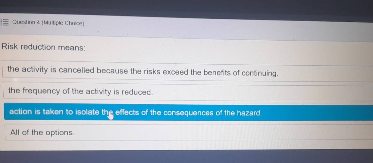 (Multiple Choice)
Risk reduction means:
the activity is cancelled because the risks exceed the benefits of continuing.
the frequency of the activity is reduced.
action is taken to isolate the effects of the consequences of the hazard.
All of the options.