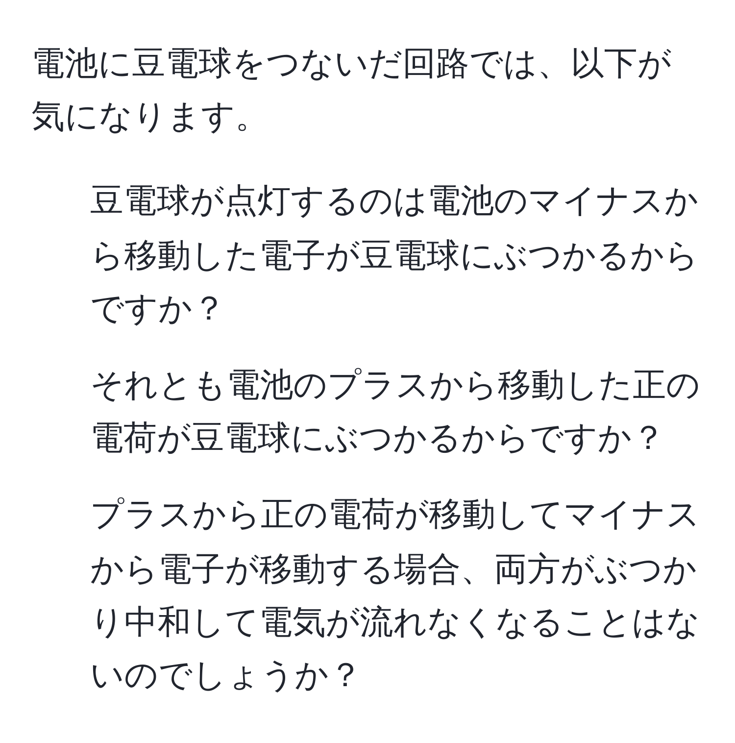 電池に豆電球をつないだ回路では、以下が気になります。
1. 豆電球が点灯するのは電池のマイナスから移動した電子が豆電球にぶつかるからですか？
2. それとも電池のプラスから移動した正の電荷が豆電球にぶつかるからですか？
3. プラスから正の電荷が移動してマイナスから電子が移動する場合、両方がぶつかり中和して電気が流れなくなることはないのでしょうか？