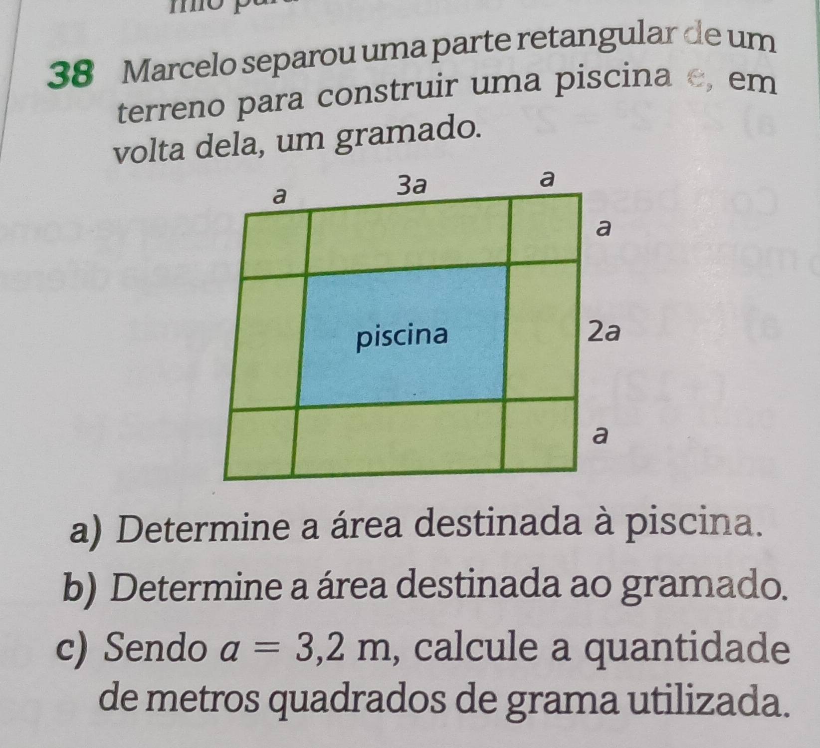 mo p 
38 Marcelo separou uma parte retangular de um 
terreno para construir uma piscina c, em 
volta dela, um gramado. 
a) Determine a área destinada à piscina. 
b) Determine a área destinada ao gramado. 
c) Sendo a=3,2m , calcule a quantidade 
de metros quadrados de grama utilizada.