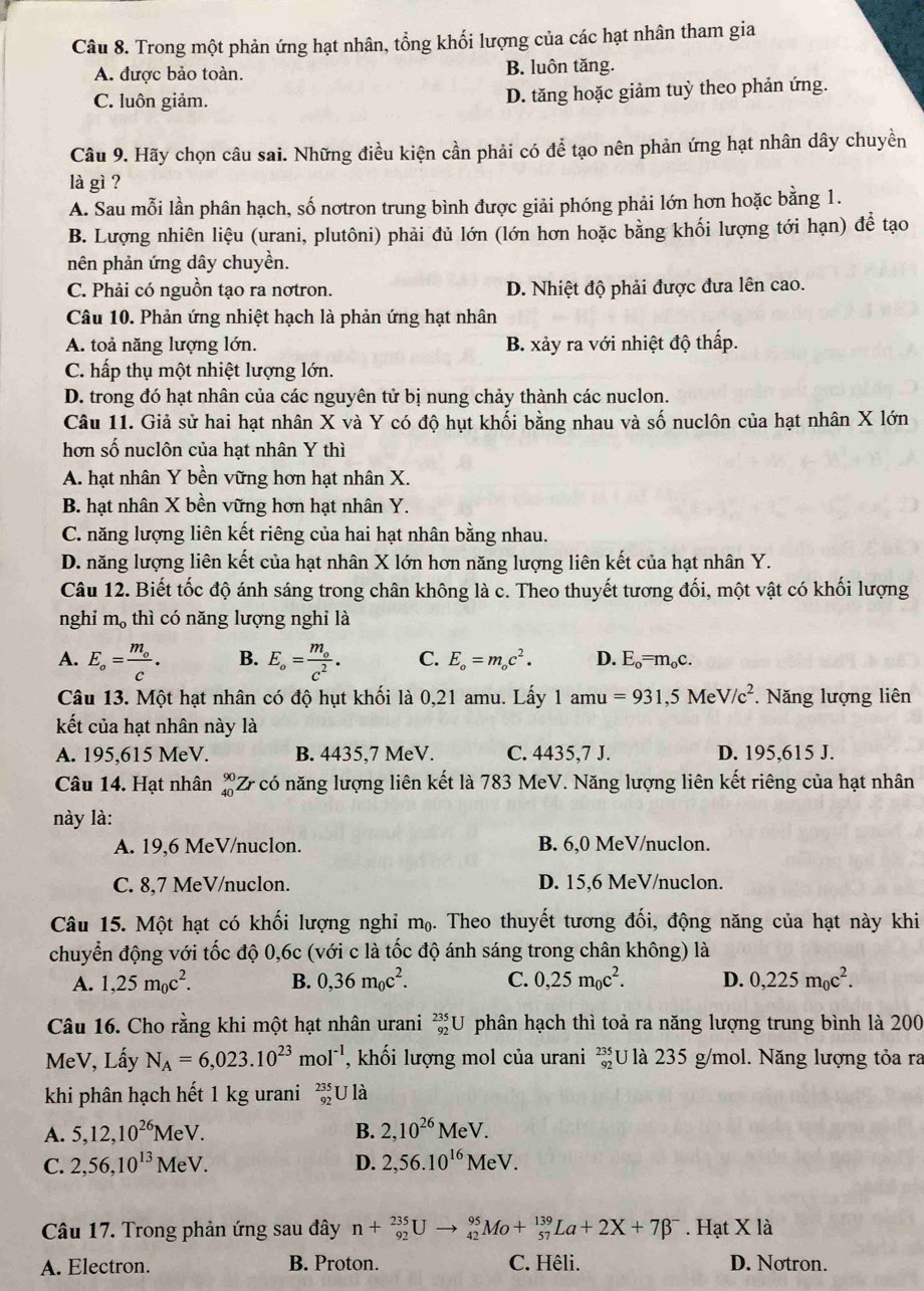 Trong một phản ứng hạt nhân, tổng khối lượng của các hạt nhân tham gia
A. được bảo toàn. B. luôn tăng.
C. luôn giảm. D. tăng hoặc giảm tuỳ theo phản ứng.
Câu 9. Hãy chọn câu sai. Những điều kiện cần phải có để tạo nên phản ứng hạt nhân dây chuyền
là gì ?
A. Sau mỗi lần phân hạch, số nơtron trung bình được giải phóng phải lớn hơn hoặc bằng 1.
B. Lượng nhiên liệu (urani, plutôni) phải đủ lớn (lớn hơn hoặc bằng khối lượng tới hạn) để tạo
nên phản ứng dây chuyền.
C. Phải có nguồn tạo ra nơtron. D. Nhiệt độ phải được đưa lên cao.
Câu 10. Phản ứng nhiệt hạch là phản ứng hạt nhân
A. toả năng lượng lớn. B. xảy ra với nhiệt độ thấp.
C. hấp thụ một nhiệt lượng lớn.
D. trong đó hạt nhân của các nguyên tử bị nung chảy thành các nuclon.
Câu 11. Giả sử hai hạt nhân X và Y có độ hụt khối bằng nhau và số nuclôn của hạt nhân X lớn
hơn số nuclôn của hạt nhân Y thì
A. hạt nhân Y bền vững hơn hạt nhân X.
B. hạt nhân X bền vững hơn hạt nhân Y.
C. năng lượng liên kết riêng của hai hạt nhân bằng nhau.
D. năng lượng liên kết của hạt nhân X lớn hơn năng lượng liên kết của hạt nhân Y.
Câu 12. Biết tốc độ ánh sáng trong chân không là c. Theo thuyết tương đối, một vật có khối lượng
nghi m_0 thì có năng lượng nghỉ là
A. E_o=frac m_oc. B. E_circ =frac m_oc^2. C. E_o=m_oc^2. D. E_o=m_oc.
Câu 13. Một hạt nhân có độ hụt khối là 0,21 amu. Lấy 1amu =931,5MeV/c^2 * Năng lượng liên
kết của hạt nhân này là
A. 195,615 MeV. B. 4435,7 MeV. C. 4435,7 J. D. 195,615 J.
Câu 14. Hạt nhân beginarrayr 90 40endarray Z có năng lượng liên kết là 783 MeV. Năng lượng liên kết riêng của hạt nhân
này là:
A. 19,6 MeV/nuclon. B. 6,0 MeV/nuclon.
C. 8,7 MeV/nuclon. D. 15,6 MeV/nuclon.
Câu 15. Một hạt có khối lượng nghi mạ. Theo thuyết tương đối, động năng của hạt này khi
chuyển động với tốc độ 0,6c (với c là tốc độ ánh sáng trong chân không) là
A. 1,25m_0c^2. B. 0,36m_0c^2. C. 0,25m_0c^2. D. 0,225m_0c^2.
Câu 16. Cho rằng khi một hạt nhân urani _(92)^(235)U phân hạch thì toả ra năng lượng trung bình là 200
MeV, Lấy N_A=6,023.10^(23)mol^(-1) ,khối lượng mol của urani _(92)^(235)U là 235 g/mol. Năng lượng tỏa ra
khi phân hạch hết 1 kg urani _(92)^(235)U là
A. 5,12,10^(26)MeV. B. 2,10^(26)MeV.
C. 2,56,10^(13)MeV. D. 2,56.10^(16)MeV.
Câu 17. Trong phản ứng sau đây n+_(92)^(235)Uto _(42)^(95)Mo+_(57)^(139)La+2X+7beta^-. Hạt X là
A. Electron. B. Proton. C. Hêli. D. Notron.