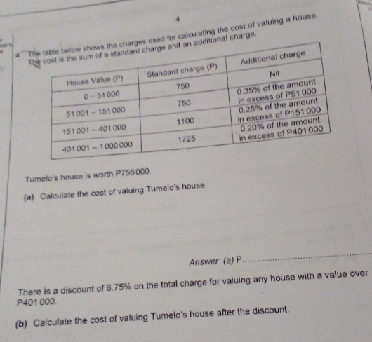 4 
4s used for calculating the cost of valuing a house , 

itional charge. 
Tumelo's house is worth P756 000. 
(a) Calculate the cost of valuing Tumelo's house. 
Answer (a) P
_ 
There is a discount of 6.75% on the total charge for valuing any house with a value over
P401 000. 
(b) Calculate the cost of valuing Tumelo's house after the discount.