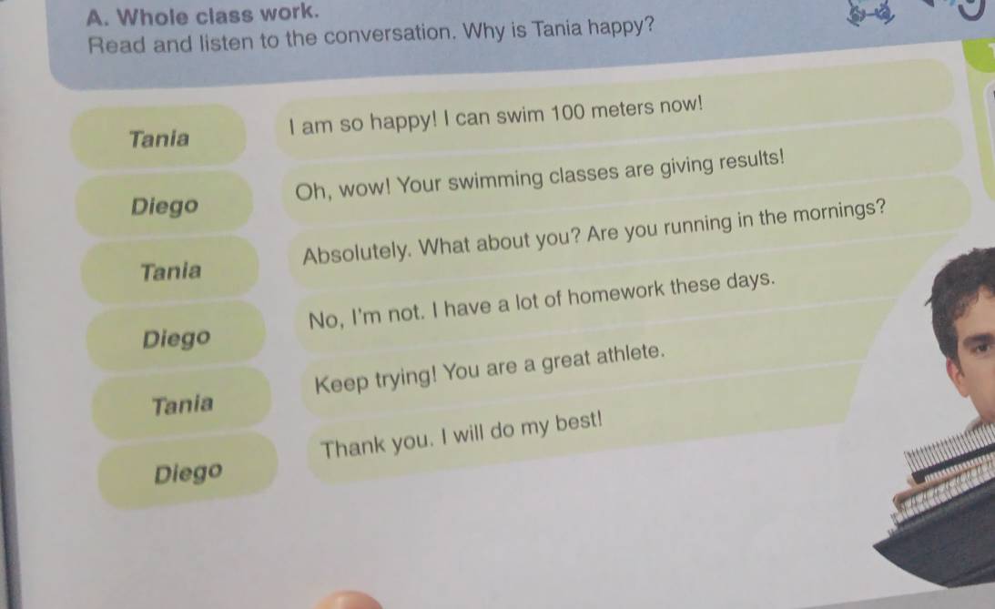 Whole class work.
Read and listen to the conversation. Why is Tania happy?
Tania
I am so happy! I can swim 100 meters now!
Oh, wow! Your swimming classes are giving results!
Diego
Absolutely. What about you? Are you running in the mornings?
Tania
No, I'm not. I have a lot of homework these days.
Diego
Tania Keep trying! You are a great athlete.
Thank you. I will do my best!
Diego