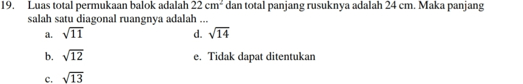 Luas total permukaan balok adalah 22cm^2 dan total panjang rusuknya adalah 24 cm. Maka panjang
salah satu diagonal ruangnya adalah ...
a. sqrt(11) d. sqrt(14)
b. sqrt(12) e. Tidak dapat ditentukan
c. sqrt(13)