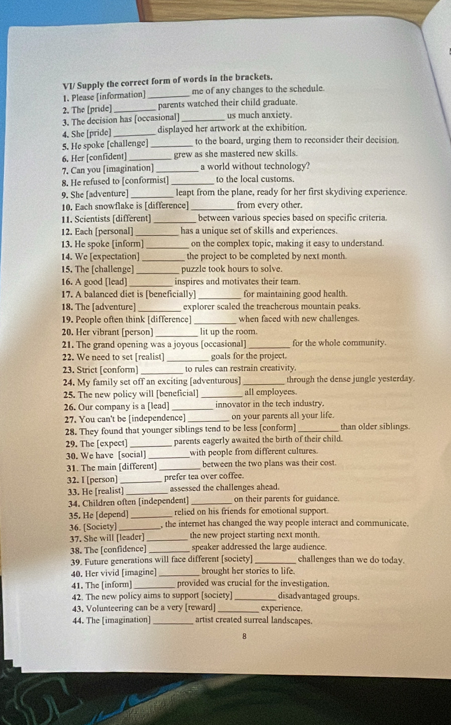 VI/ Supply the correct form of words in the brackets.
1. Please [information] _me of any changes to the schedule.
2. The [pride] _parents watched their child graduate.
3. The decision has [occasional] _us much anxiety.
4. She [pride] _displayed her artwork at the exhibition.
5. He spoke [challenge]_ to the board, urging them to reconsider their decision.
6. Her [confident]_ grew as she mastered new skills.
7. Can you [imagination] a world without technology?
8. He refused to [conformist] _to the local customs.
9. She [adventure] _leapt from the plane, ready for her first skydiving experience.
10. Each snowflake is [difference] _from every other.
11. Scientists [different] _ between various species based on specific criteria.
12. Each [personal] _has a unique set of skills and experiences.
13. He spoke [inform] _on the complex topic, making it easy to understand.
14. We [expectation] _the project to be completed by next month.
15. The [challenge]_ puzzle took hours to solve.
16. A good [lead]_ inspires and motivates their team.
17. A balanced diet is [beneficially] _for maintaining good health.
18. The [adventure] _explorer scaled the treacherous mountain peaks.
19. People often think [difference] _when faced with new challenges.
20. Her vibrant [person]_ lit up the room.
21. The grand opening was a joyous [occasional]_ for the whole community.
22. We need to set [realist]_ goals for the project.
23. Strict [conform]_ to rules can restrain creativity.
24. My family set off an exciting [adventurous] _through the dense jungle yesterday.
25. The new policy will [beneficial] _all employees.
26. Our company is a [lead] innovator in the tech industry.
27. You can't be [independence] _on your parents all your life.
28. They found that younger siblings tend to be less [conform] _than older siblings.
29. The [expect]_ parents eagerly awaited the birth of their child.
30. We have [social] _with people from different cultures.
31. The main [different]_ between the two plans was their cost.
32. I [person] _prefer tea over coffee.
33. He [realist]_ assessed the challenges ahead.
34. Children often [independent] on their parents for guidance.
35. He [depend]_ relied on his friends for emotional support.
36. [Society] _, the internet has changed the way people interact and communicate.
37. She will [leader]_ the new project starting next month.
38. The [confidence] _speaker addressed the large audience.
39. Future generations will face different [society] _challenges than we do today.
40. Her vivid [imagine]_ brought her stories to life.
41. The [inform] _provided was crucial for the investigation.
42. The new policy aims to support [society]_ disadvantaged groups.
43. Volunteering can be a very [reward] _experience.
44. The [imagination] _artist created surreal landscapes.
8