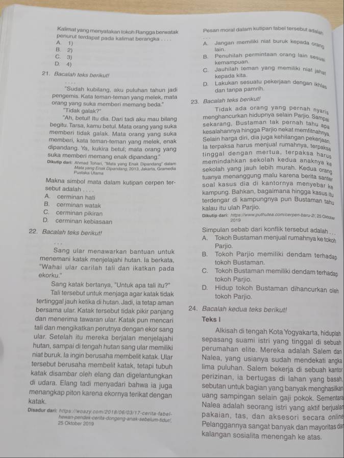 Kalimat yang menyatakan tokoh Rangga berwatak Pesan moral dalam kutipan fabel tersebut adalan
penurut terdapat pada kalimat berangka . . . .
A. 1) A. Jangan memiliki niat buruk kepada oras
B. 2) lain.
C. 3) B. Penuhilah permintaan orang lain sesuai
kemampuan.
D. 4) C. Jauhilah teman yang memiliki niat jaha!
21. Bacalah teks berikut!
kepada kita.
D. Lakukan sesuatu pekerjaan dengan ikhlas
"Sudah kubilang, aku puluhan tahun jad
pengemis. Kata teman-teman yang melek, mata dan tanpa pamrih.
23. Bacalah teks berikut!
orang yang suka memberi memang beda." Tidak ada orang yang pernah nyaris
"Tidak galak?"
"Ah, betul! Itu dia. Dari tadi aku mau bilang menghancurkan hidupnya selain Parjio. Sampa
begitu. Tarsa, kamu betul. Mata orang yang suka sekarang, Bustaman tak pernah tahu ap
memberi tidak galak. Mata orang yang suka kesalahannya hingga Parjio nekat memfitnahnya
Selain harga diri, dia juga kehilangan pekeŋaan
memberi, kata teman-teman yang melek, enak la terpaksa harus menjual rumahnya, terpaks.
dipandang. Ya, kukira betul; mata orang yang tinggal dengan mertua, terpaksa harus
suka memberi memang enak dipandang." memindahkan sekolah kedua anaknya k
Dikutip dari: Ahmad Tohari, ''Mata yang Enak Dipandang'' dalam sekolah yang jauh lebih murah. Kedua oranq
Mata yang Enak Dipandang, 2013, Jakarta, Gramedia
Pustaka Utama tuanya menanggung malu karena berita sante
Makna simbol mata dalam kutipan cerpen ter-  soal kasus dia di kantornya menyebar k
sebut adalah .. kampung. Bahkan, bagaimana hingga kasus it
A. cerminan hati terdengar di kampungnya pun Bustaman tahu
B. cerminan watak kalau itu ulah Parjio.
C. cerminan pikiran Dikutip dari: htps://www.puthutea.com/cerpen-baru-2/, 25Okcbe
D. cerminan kebiasaan 2019
Simpulan sebab dari konflik tersebut adalah . ..
22. Bacalah teks berikut! A. Tokoh Bustaman menjual rumahnya ke tokoh
Parjio.
Sang ular menawarkan bantuan untuk B. Tokoh Parjio memiliki dendam terhadap
menemani katak menjelajahi hutan. la berkata, tokoh Bustaman.
"Wahai ular carilah tali dan ikatkan pada C. Tokoh Bustaman memiliki dendam terhadap
ekorku." tokoh Parjio.
Sang katak bertanya, "Untuk apa tali itu?" D. Hidup tokoh Bustaman dihancurkan oleh
Tali tersebut untuk menjaga agar katak tidak tokoh Parjio.
tertingga! jauh ketika di hutan. Jadi, ia tetap aman
bersama ular. Katak tersebut tidak pikir panjang 24. Bacalah kedua teks berikut!
dan menerima tawaran ular. Katak pun mencari Teks I
tali dan mengikatkan perutnya dengan ekor sang Alkisah di tengah Kota Yogyakarta, hiduplah
ular. Setelah itu mereka berjalan menjelajahi sepasang suami istri yang tinggal di sebuah 
hutan, sampai di tengah hutan sang ular memiliki perumahan elite. Mereka adalah Salem da
niat buruk. la ingin berusaha membelit katak. Ular Nalea, yang usianya sudah mendekati angka
tersebut berusaha membelit katak, tetapi tubuh lima puluhan. Salem bekerja di sebuah kantor
katak disambar oleh elang dan digelantungkan perizinan, ia bertugas di lahan yang basah,
di udara. Elang tadi menyadari bahwa ia juga sebutan untuk bagian yang banyak menghasilkan
menangkap piton karena ekornya terikat dengan uang sampingan selain gaji pokok. Sementar
katak. Nalea adalah seorang istri yang aktif berjualar
Disadur dari: https://woazy.com/2018/06/03/17-cerita-fabel- pakaian, tas, dan aksesori secara online
hewan-pendek-cerita-dongeng-anak-sebelum-tidur/,
25 Okdober 2019 Pelanggannya sangat banyak dan mayoritas dar
kalangan sosialita menengah ke atas.