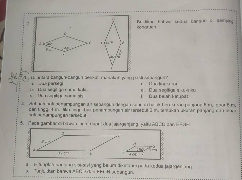 Buktikan bahwa kedua bangun di samping
2.
kongruen.
 
3. Di antara bangun-bangun berikut, manakah yang pasti sebangun?
a. Dua persegi d. Dua lingkaran
b. Dua segitiga sama kaki e. Dua segitiga siku-siku
c. Dua segitiga sama sisi f. Dua belah ketupat
4. Sebuah bak penampungan air sebangun dengan sebuah balok berukuran panjang 6 m, lebar 5 m,
dan tinggi 4 m. Jika tinggi bak penampungan air tersebut 2 m, tentukan ukuran panjang dan lebar
bak penampungan tersebut.
5. Pada gambar di bawah ini terdapat dua jajargenjang, yaitu ABCD dan EFGH.
a. Hitunglah panjang sisi-sisi yang belum diketahui pada kedua jajargenjang.
b. Tunjukkan bahwa ABCD dan EFGH sebangun.