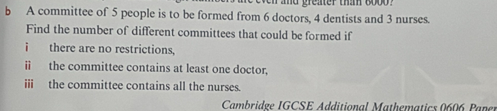 and greater than 60oo ? 
b A committee of 5 people is to be formed from 6 doctors, 4 dentists and 3 nurses. 
Find the number of different committees that could be formed if 
i there are no restrictions, 
i the committee contains at least one doctor, 
ii the committee contains all the nurses. 
Cambridge IGCSE Additional Mathematics 0606 Paner