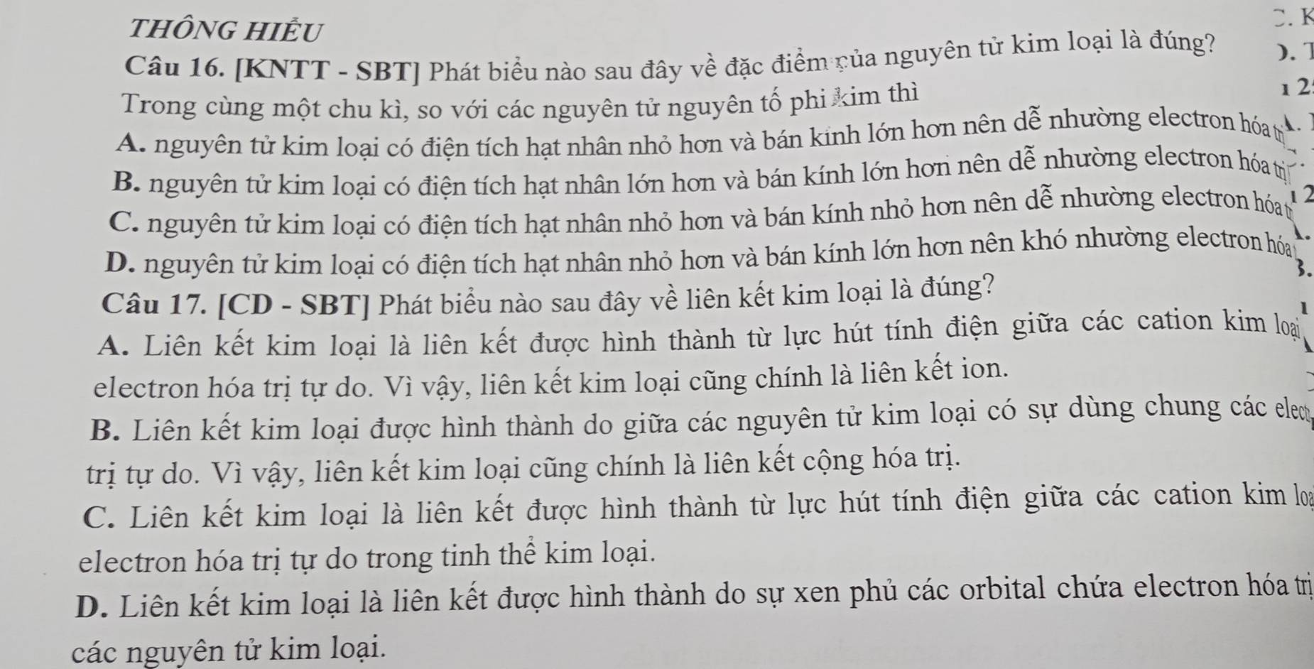 tHÔNG HIÊU
C. K
Câu 16. [KNTT - SBT] Phát biểu nào sau đây về đặc điểm của nguyên tử kim loại là đúng? ). 1
Trong cùng một chu kì, so với các nguyên tử nguyên tố phi kim thì
1 2:
A. nguyên tử kim loại có điện tích hạt nhân nhỏ hơn và bán kinh lớn hơn nên dễ nhường electron hóa t 、
B. nguyên tử kim loại có điện tích hạt nhân lớn hơn và bán kính lớn hơn nên dễ nhường electron hóa trị
C. nguyên tử kim loại có điện tích hạt nhân nhỏ hơn và bán kính nhỏ hơn nên dễ nhường electron hóat 1 2
D. nguyên tử kim loại có điện tích hạt nhân nhỏ hơn và bán kính lớn hơn nên khó nhường electron hóau
3.
Câu 17. [CD - SBT] Phát biểu nào sau đây về liên kết kim loại là đúng?
1
A. Liên kết kim loại là liên kết được hình thành từ lực hút tính điện giữa các cation kim loại
electron hóa trị tự do. Vì vậy, liên kết kim loại cũng chính là liên kết ion.
B. Liên kết kim loại được hình thành do giữa các nguyên tử kim loại có sự dùng chung các elem
trị tự do. Vì vậy, liên kết kim loại cũng chính là liên kết cộng hóa trị.
C. Liên kết kim loại là liên kết được hình thành từ lực hút tính điện giữa các cation kim loạ
electron hóa trị tự do trong tinh thể kim loại.
D. Liên kết kim loại là liên kết được hình thành do sự xen phủ các orbital chứa electron hóa trị
các nguyên tử kim loại.