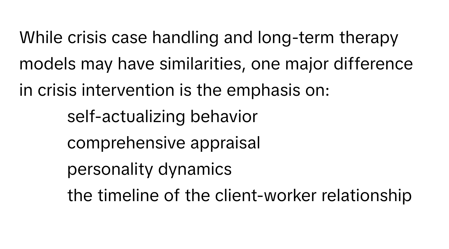 While crisis case handling and long-term therapy models may have similarities, one major difference in crisis intervention is the emphasis on:

1) self-actualizing behavior 
2) comprehensive appraisal 
3) personality dynamics 
4) the timeline of the client-worker relationship