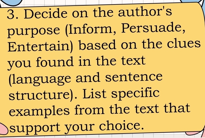 Decide on the author's 
purpose (Inform, Persuade, 
Entertain) based on the clues 
you found in the text 
(language and sentence 
structure). List specific 
examples from the text that 
support your choice.