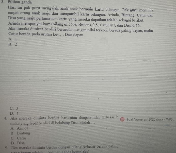 Pilihan ganda
Hari ini pak guru mengajak anak-anak bermain kartu bilangan. Pak guru meminta
empat orang anak maju dan mengambil kartu bilangan. Arinda, Bintang, Catur dan
Disa yang maju pertama dan kartu yang mereka dapatkan adalah sebagai berikut:
Arinda mempunyai kartu bilangan 55%, Bintang 0, 5, Catur 4/7, dan Disa 0,56.
Jika mereka diminta berdiri berurutan dengan nilai terkecil berada paling depan, maka
Catur berada pada urutan ke-… Dari depan.
A. 1
B. 2
C. 3
D. 4
4. Jika mereka diminta berdiri berurutan dengan nilai terbesar b Soal Numerasi 2025.docx - WPS...
maka yang tepat berdiri di belakang Disa adalah …
A. Arinda
B. Bintang
C. Catur
D. Disa
5. Jika mereka diminta berdiri dengan bilang terbesar berada paling
lh (pilihan ganda kompleks)