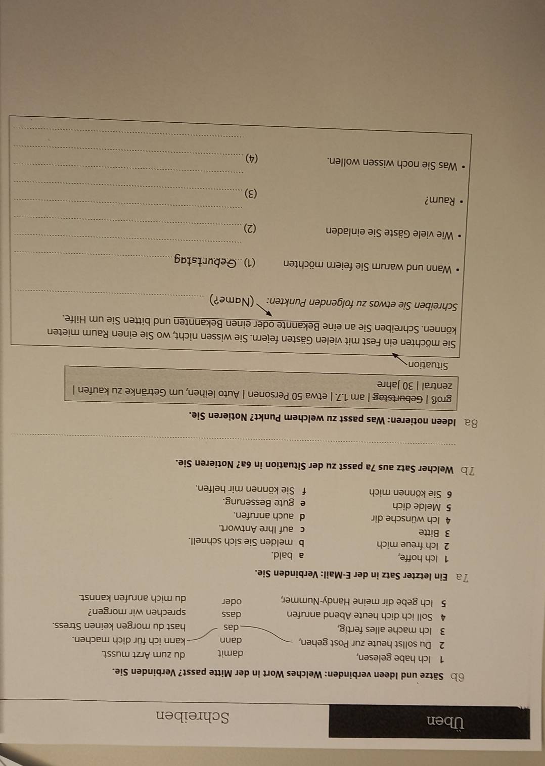 Üben Schreiben
b Sätze und Ideen verbinden: Welches Wort in der Mitte passt? Verbinden Sie.
1 Ich habe gelesen, damit du zum Arzt musst.
2 Du sollst heute zur Post gehen, dann kann ich für dich machen.
3 Ich mache alles fertig, das hast du morgen keinen Stress.
4 Soll ich dich heute Abend anrufen dass sprechen wir morgen?
5 Ich gebe dir meine Handy-Nummer, oder du mich anrufen kannst.
7a Ein letzter Satz in der E-Mail: Verbinden Sie.
1 Ich hoffe, a bald.
2 Ich freue mich b melden Sie sich schnell.
3 Bitte c auf Ihre Antwort.
4 Ich wünsche dir d auch anrufen.
5 Melde dich e gute Besserung.
6 Sie können mich f Sie können mir helfen.
7b Welcher Satz aus 7a passt zu der Situation in 6a? Notieren Sie.
_
8a Ideen notieren: Was passt zu welchem Punkt? Notieren Sie.
groß | Geburtstag | am 1.7. | etwa 50 Personen | Auto leihen, um Getränke zu kaufen |
zentral | 30 Jahre
Situation
Sie möchten ein Fest mit vielen Gästen feiern. Sie wissen nicht, wo Sie einen Raum mieten
können. Schreiben Sie an eine Bekannte oder einen Bekannten und bitten Sie um Hilfe.
_
Schreiben Sie etwas zu folgenden Punkten: ¨(Name?)
Wann und warum Sie feiern möchten (1).Geburtstag_
Wie viele Gäste Sie einladen
_
(2)_
Raum?
_
(3)_
_
_
Was Sie noch wissen wollen. (4)
_